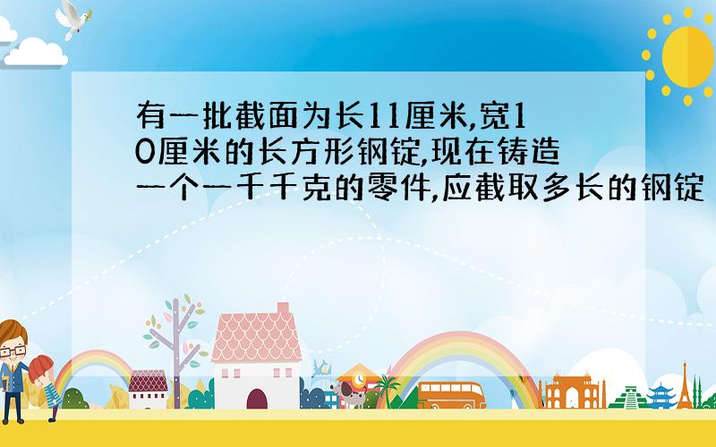 有一批截面为长11厘米,宽10厘米的长方形钢锭,现在铸造一个一千千克的零件,应截取多长的钢锭