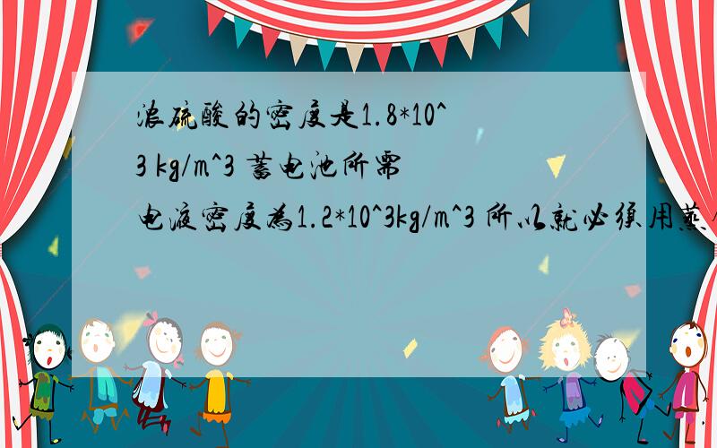 浓硫酸的密度是1.8*10^3 kg/m^3 蓄电池所需电液密度为1.2*10^3kg/m^3 所以就必须用蒸馏水对浓硫