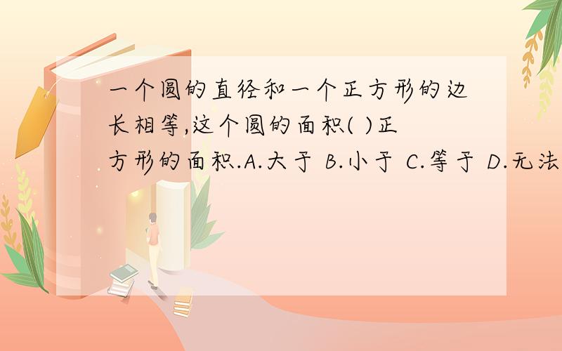 一个圆的直径和一个正方形的边长相等,这个圆的面积( )正方形的面积.A.大于 B.小于 C.等于 D.无法判断 右