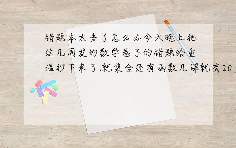 错题本太多了怎么办今天晚上把这几周发的数学卷子的错题给重温抄下来了,就集合还有函数几课就有20多道了.以后练习册还有更多