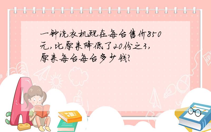 一钟洗衣机现在每台售价850元,比原来降低了20份之3,原来每台每台多少钱?