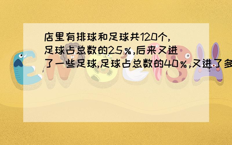 店里有排球和足球共120个,足球占总数的25％,后来又进了一些足球,足球占总数的40％,又进了多少足球