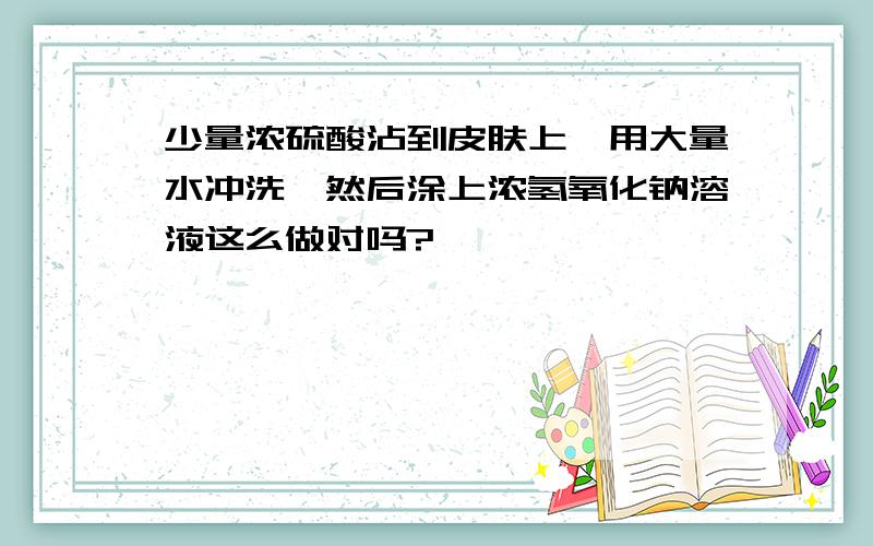 少量浓硫酸沾到皮肤上,用大量水冲洗,然后涂上浓氢氧化钠溶液这么做对吗?