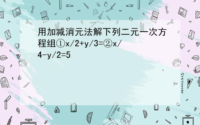 用加减消元法解下列二元一次方程组①x/2+y/3=②x/4-y/2=5