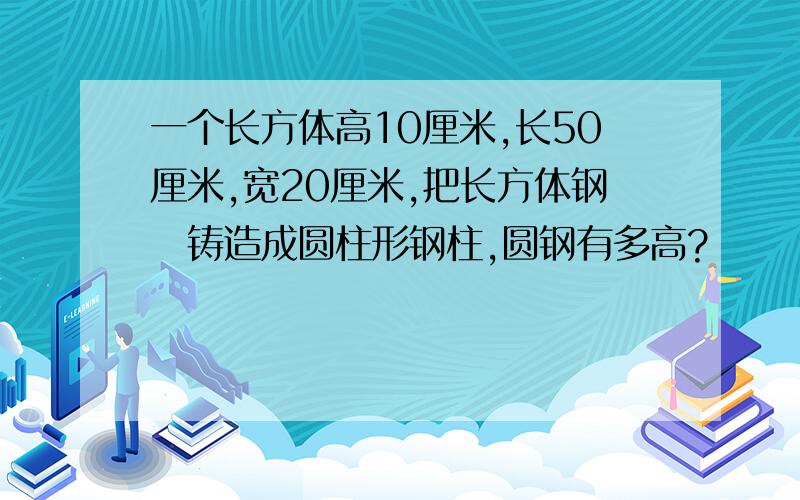 一个长方体高10厘米,长50厘米,宽20厘米,把长方体钢怌铸造成圆柱形钢柱,圆钢有多高?