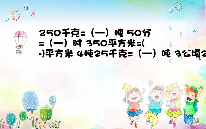 250千克=（—）吨 50分=（—）时 350平方米=(-)平方米 4吨25千克=（—）吨 3公顷20平方米=（—）公顷