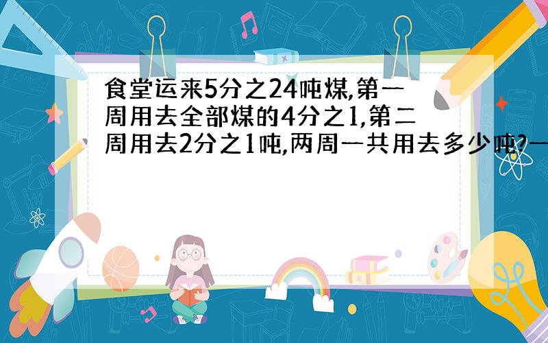 食堂运来5分之24吨煤,第一周用去全部煤的4分之1,第二周用去2分之1吨,两周一共用去多少吨?一个小...