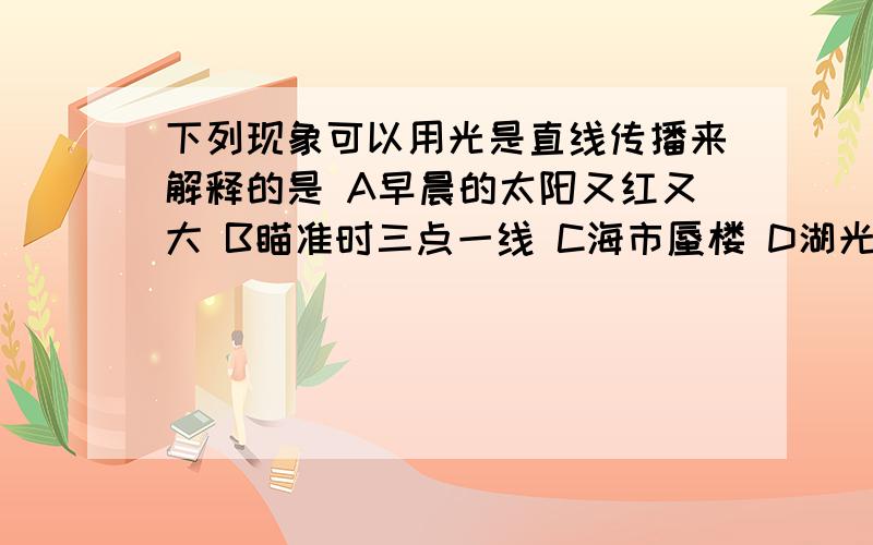 下列现象可以用光是直线传播来解释的是 A早晨的太阳又红又大 B瞄准时三点一线 C海市蜃楼 D湖光倒影