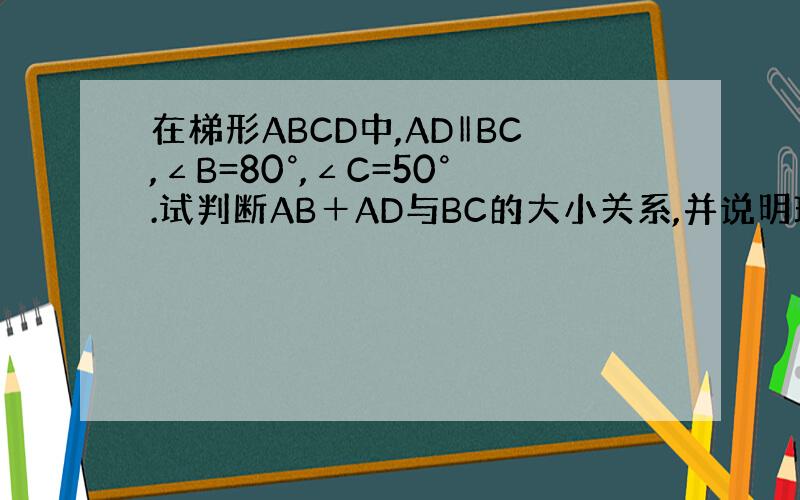 在梯形ABCD中,AD‖BC,∠B=80°,∠C=50°.试判断AB＋AD与BC的大小关系,并说明理由