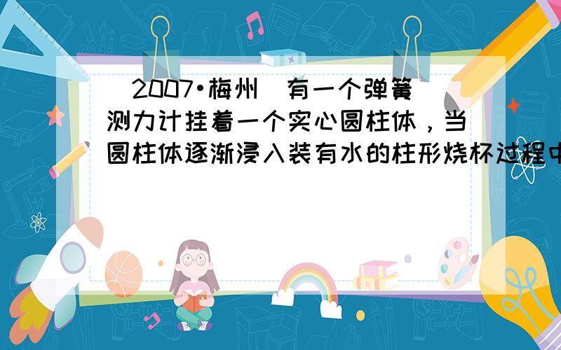 （2007•梅州）有一个弹簧测力计挂着一个实心圆柱体，当圆柱体逐渐浸入装有水的柱形烧杯过程中（如图所示），观察记录弹簧测