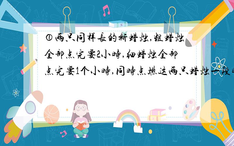 ①两只同样长的新蜡烛,粗蜡烛全部点完要2小时,细蜡烛全部点完要1个小时,同时点燃这两只蜡烛一段时间后,同时熄灭,剩下的粗