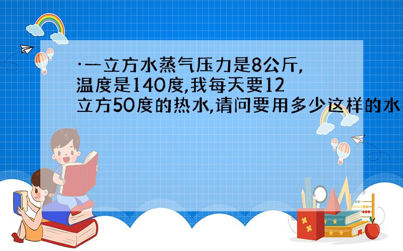 ·一立方水蒸气压力是8公斤,温度是140度,我每天要12立方50度的热水,请问要用多少这样的水蒸气?