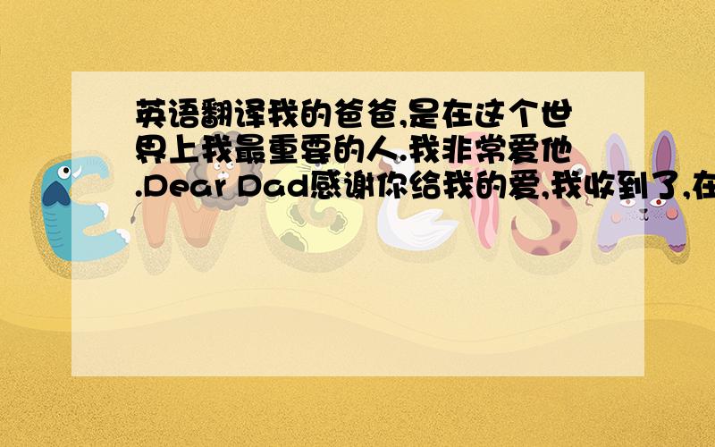 英语翻译我的爸爸,是在这个世界上我最重要的人.我非常爱他.Dear Dad感谢你给我的爱,我收到了,在以后的日子里,我会