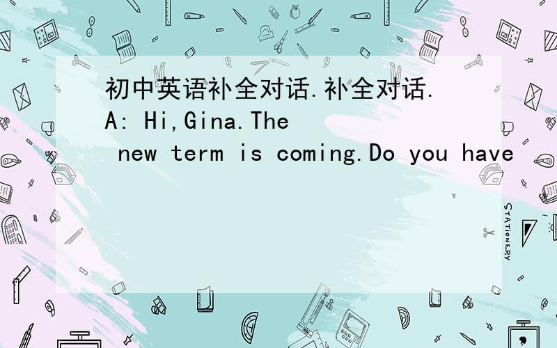 初中英语补全对话.补全对话.A: Hi,Gina.The new term is coming.Do you have