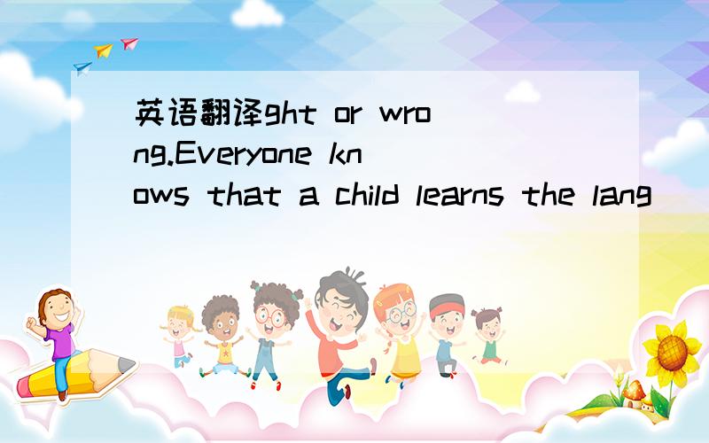 英语翻译ght or wrong.Everyone knows that a child learns the lang