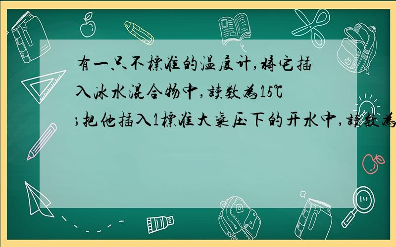 有一只不标准的温度计,将它插入冰水混合物中,读数为15℃；把他插入1标准大气压下的开水中,读数为95℃；