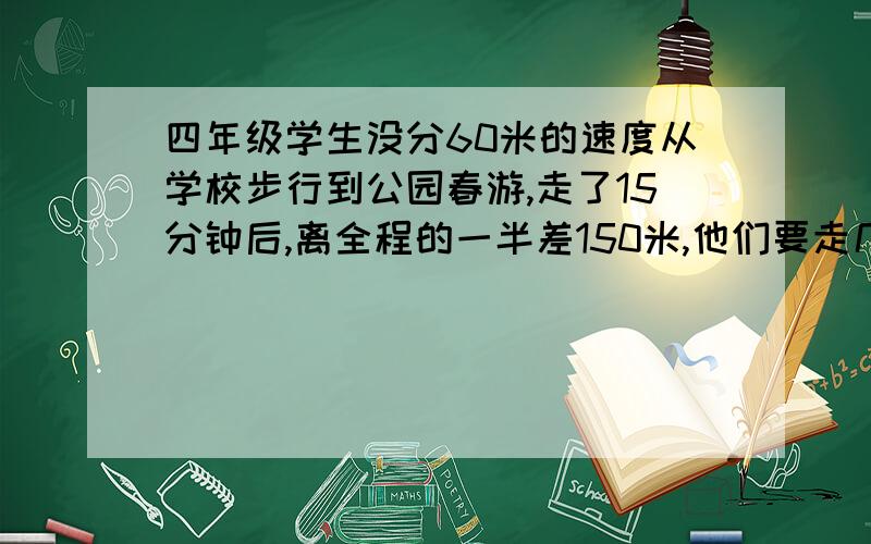 四年级学生没分60米的速度从学校步行到公园春游,走了15分钟后,离全程的一半差150米,他们要走几分钟才能