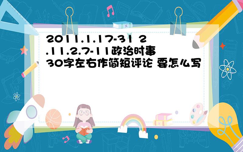 2011.1.17-31 2.11.2.7-11政治时事30字左右作简短评论 要怎么写