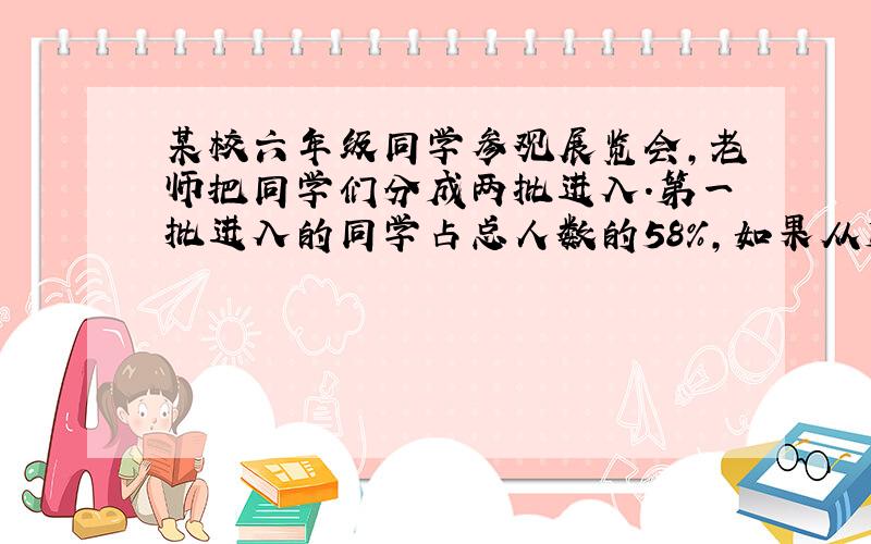 某校六年级同学参观展览会,老师把同学们分成两批进入.第一批进入的同学占总人数的58%,如果从第一批进入的