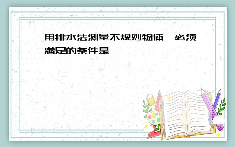 用排水法测量不规则物体,必须满足的条件是