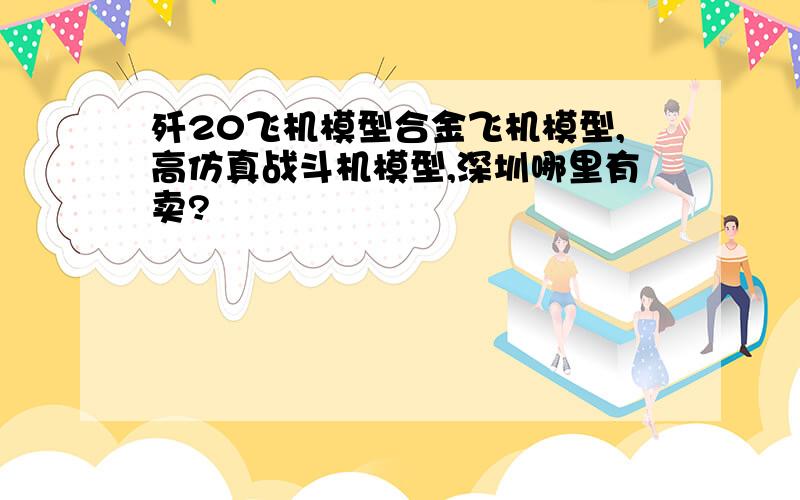 歼20飞机模型合金飞机模型,高仿真战斗机模型,深圳哪里有卖?