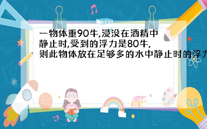 一物体重90牛,浸没在酒精中静止时,受到的浮力是80牛,则此物体放在足够多的水中静止时的浮力是多少.（酒精的密度为0.8