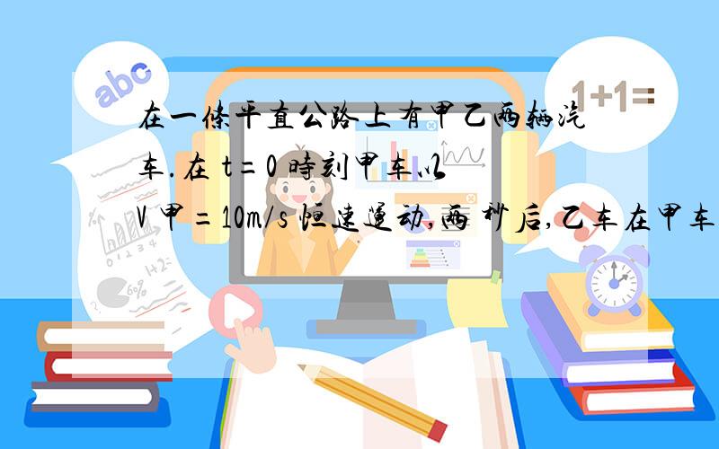 在一条平直公路上有甲乙两辆汽车.在 t=0 时刻甲车以 V 甲=10m/s 恒速运动,两 秒后,乙车在甲车前,以 a=2