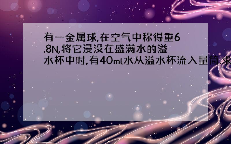 有一金属球,在空气中称得重6.8N,将它浸没在盛满水的溢水杯中时,有40ml水从溢水杯流入量筒.求：（g取10n/kg）