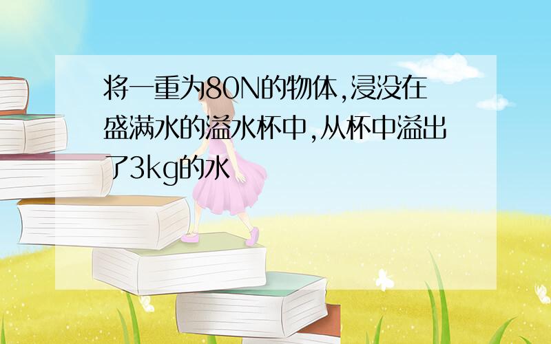 将一重为80N的物体,浸没在盛满水的溢水杯中,从杯中溢出了3kg的水