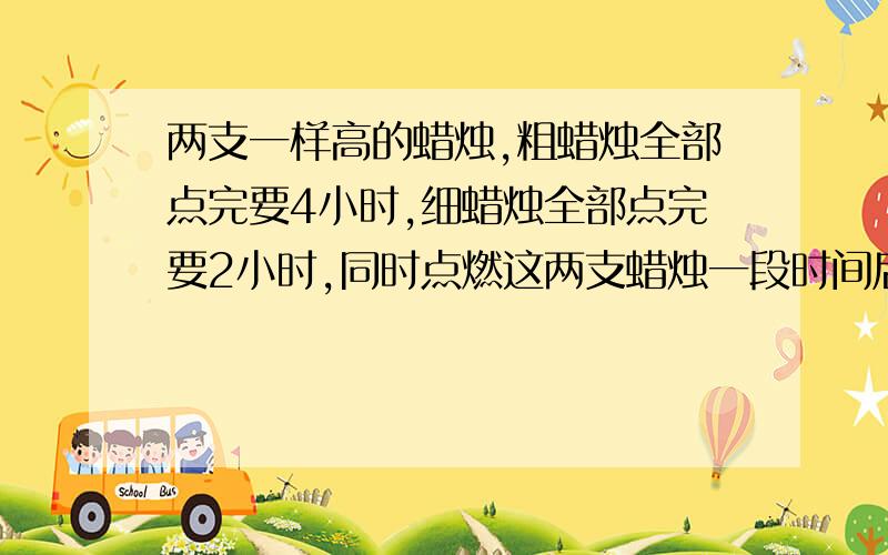 两支一样高的蜡烛,粗蜡烛全部点完要4小时,细蜡烛全部点完要2小时,同时点燃这两支蜡烛一段时间后,同时熄灭两支蜡烛,剩下的