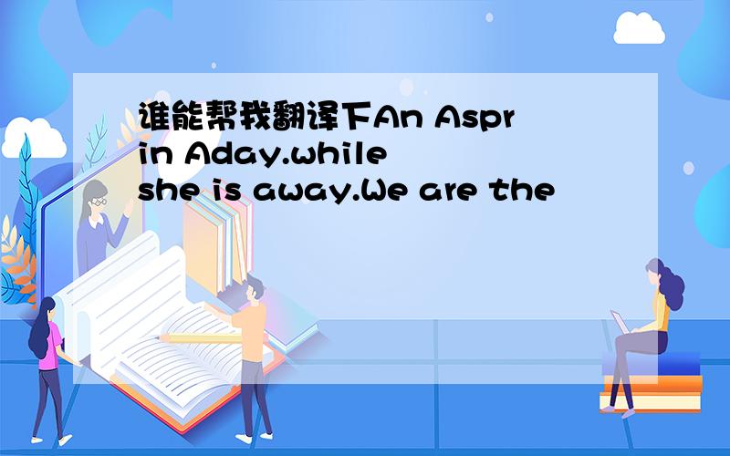 谁能帮我翻译下An Asprin Aday.while she is away.We are the