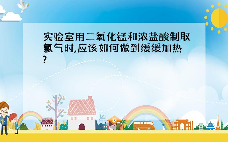 实验室用二氧化锰和浓盐酸制取氯气时,应该如何做到缓缓加热?