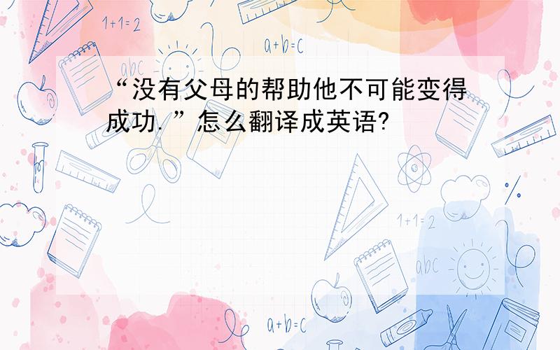 “没有父母的帮助他不可能变得成功.”怎么翻译成英语?