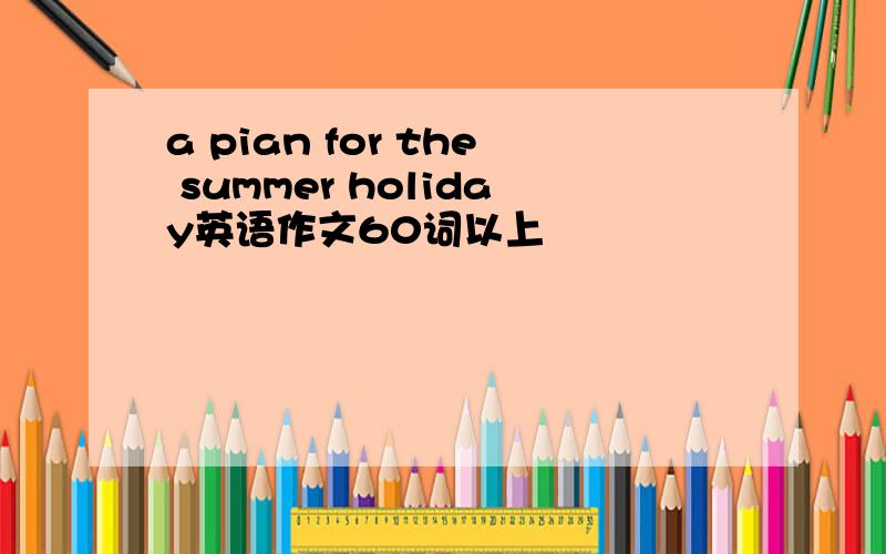 a pian for the summer holiday英语作文60词以上