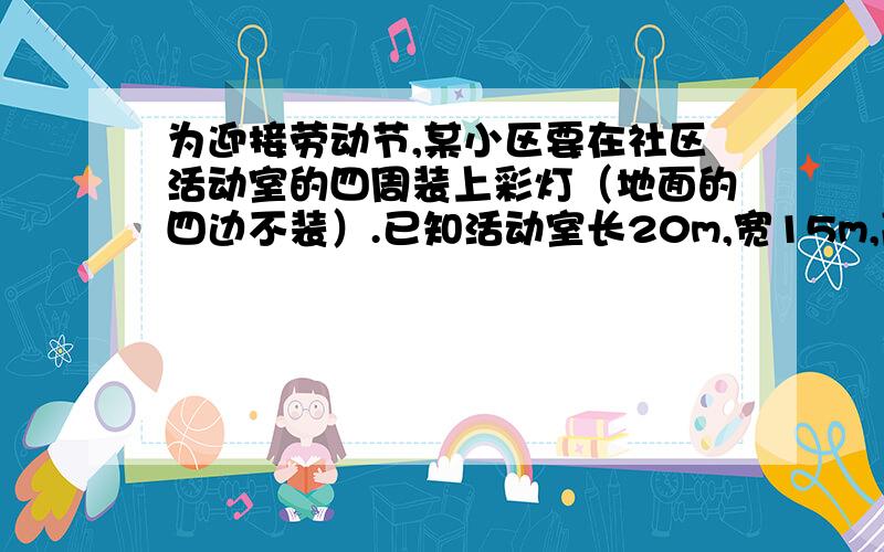 为迎接劳动节,某小区要在社区活动室的四周装上彩灯（地面的四边不装）.已知活动室长20m,宽15m,高6m,至少需要多长的