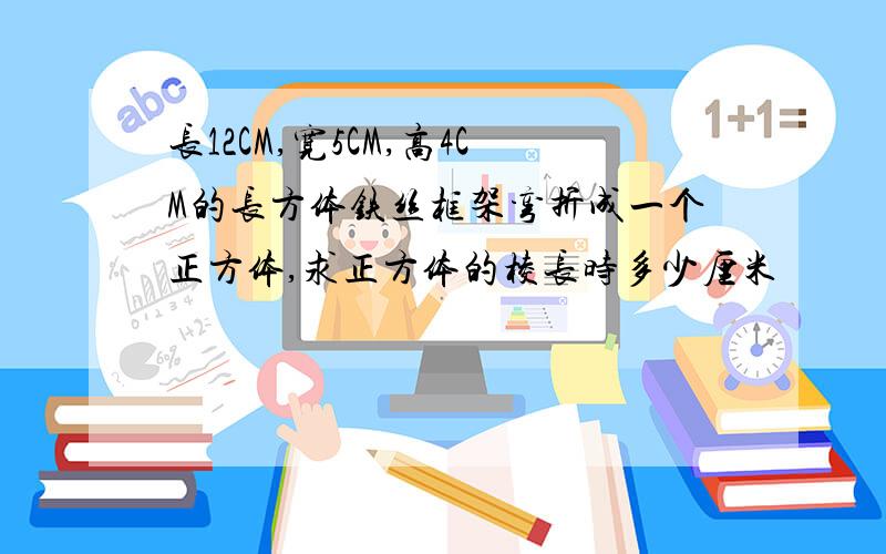 长12CM,宽5CM,高4CM的长方体铁丝框架弯折成一个正方体,求正方体的棱长时多少厘米