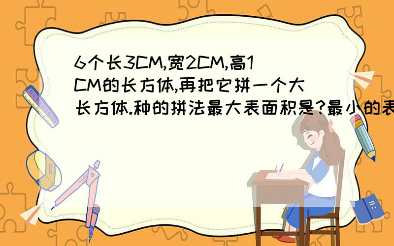 6个长3CM,宽2CM,高1CM的长方体,再把它拼一个大长方体.种的拼法最大表面积是?最小的表面积是?