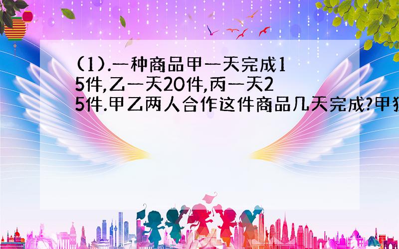 (1).一种商品甲一天完成15件,乙一天20件,丙一天25件.甲乙两人合作这件商品几天完成?甲独做3天后丙接替,丙须几天