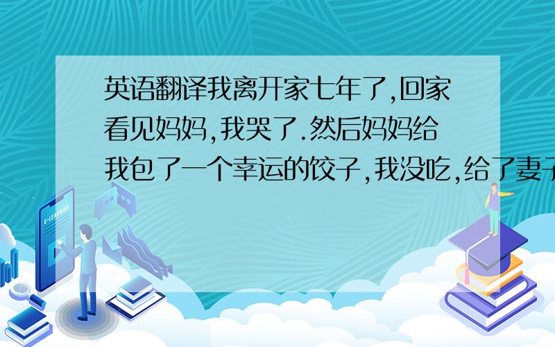 英语翻译我离开家七年了,回家看见妈妈,我哭了.然后妈妈给我包了一个幸运的饺子,我没吃,给了妻子,自己很感动,但她给了我妈