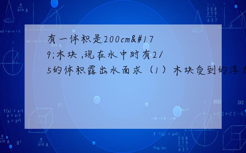 有一体积是200cm³木块 ,现在水中时有2/5的体积露出水面求（1）木块受到的浮力（2）木块的密度速答