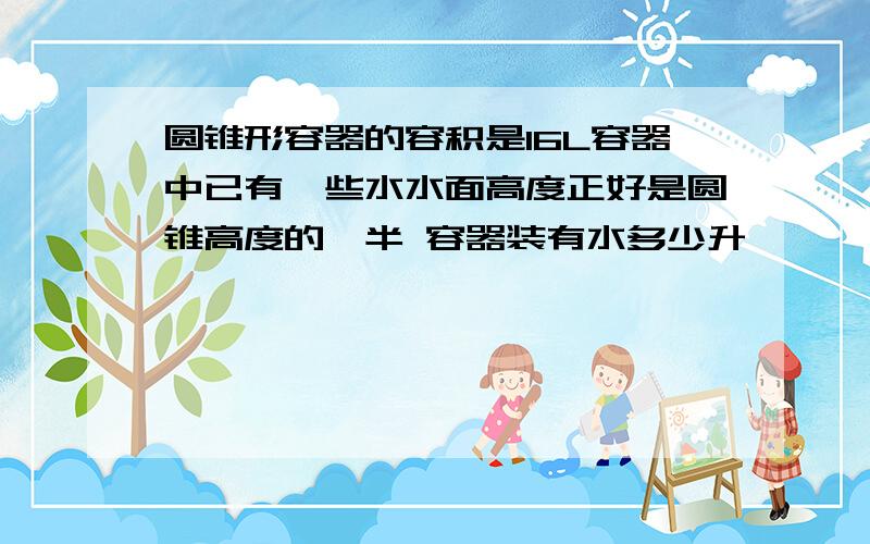 圆锥形容器的容积是16L容器中已有一些水水面高度正好是圆锥高度的一半 容器装有水多少升