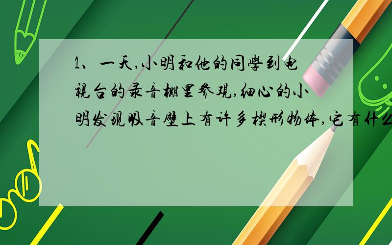 1、一天,小明和他的同学到电视台的录音棚里参观,细心的小明发现吸音壁上有许多楔形物体,它有什么用呢?请你实际参观一下,请