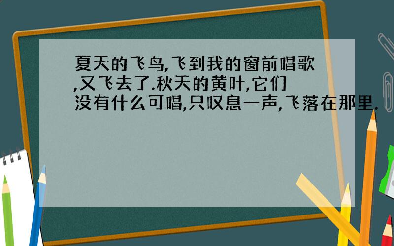 夏天的飞鸟,飞到我的窗前唱歌,又飞去了.秋天的黄叶,它们没有什么可唱,只叹息一声,飞落在那里.