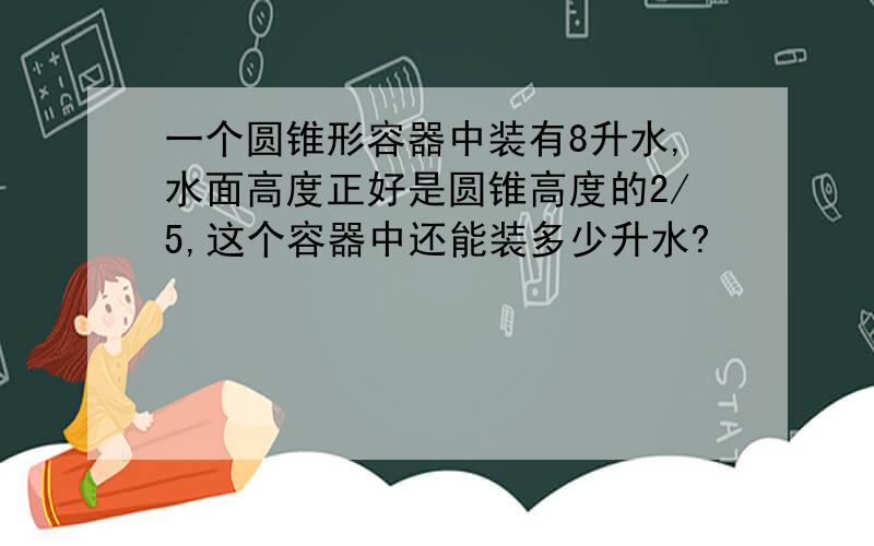 一个圆锥形容器中装有8升水,水面高度正好是圆锥高度的2/5,这个容器中还能装多少升水?