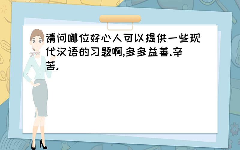 请问哪位好心人可以提供一些现代汉语的习题啊,多多益善.辛苦.