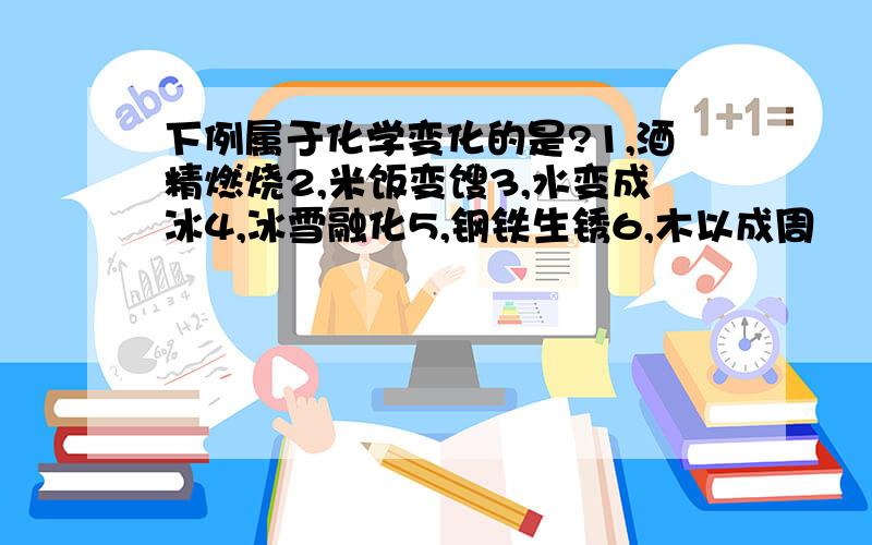 下例属于化学变化的是?1,酒精燃烧2,米饭变馊3,水变成冰4,冰雪融化5,钢铁生锈6,木以成周