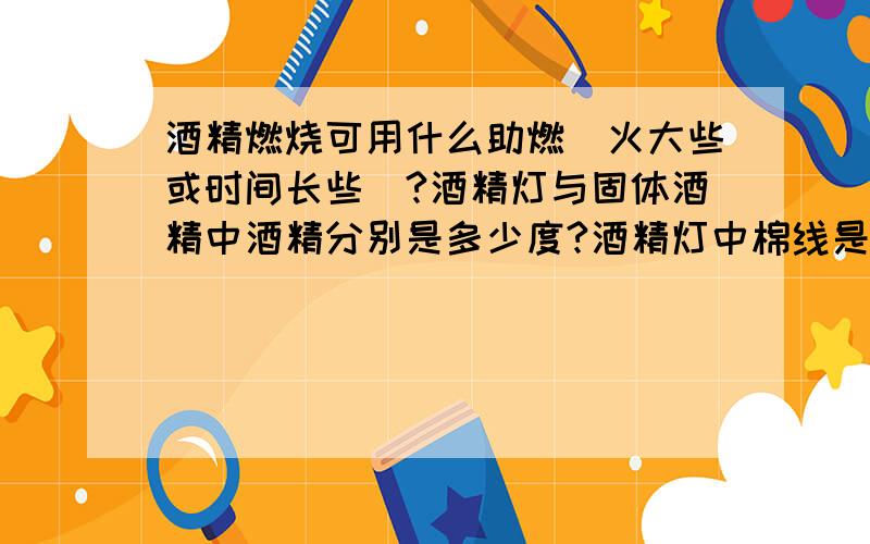 酒精燃烧可用什么助燃（火大些或时间长些）?酒精灯与固体酒精中酒精分别是多少度?酒精灯中棉线是哪种?