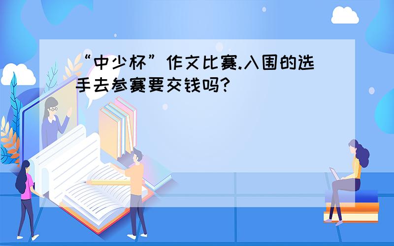 “中少杯”作文比赛.入围的选手去参赛要交钱吗?