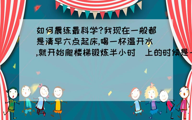 如何晨练最科学?我现在一般都是清早六点起床,喝一杯温开水,就开始爬楼梯锻炼半小时（上的时候是一上两个台阶）,我主要是想减