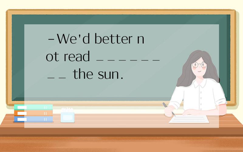 －We'd better not read ________ the sun.